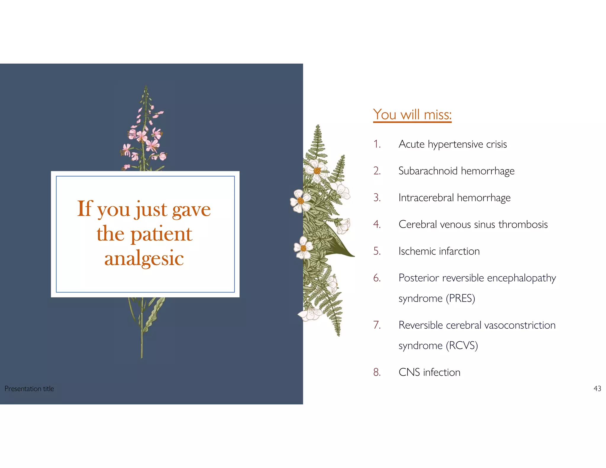 If you just gave
the patient
analgesic
You will miss:
1. Acute hypertensive crisis
2. Subarachnoid hemorrhage
3. Intracerebral hemorrhage
4. Cerebral venous sinus thrombosis
5. Ischemic infarction
6. Posterior reversible encephalopathy
syndrome (PRES)
7. Reversible cerebral vasoconstriction
syndrome (RCVS)
8. CNS infection
Presentation title 43
 