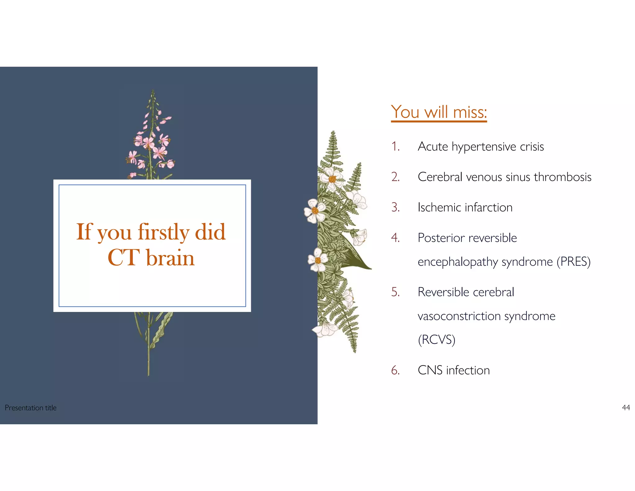 If you firstly did
CT brain
You will miss:
1. Acute hypertensive crisis
2. Cerebral venous sinus thrombosis
3. Ischemic infarction
4. Posterior reversible
encephalopathy syndrome (PRES)
5. Reversible cerebral
vasoconstriction syndrome
(RCVS)
6. CNS infection
Presentation title 44
 