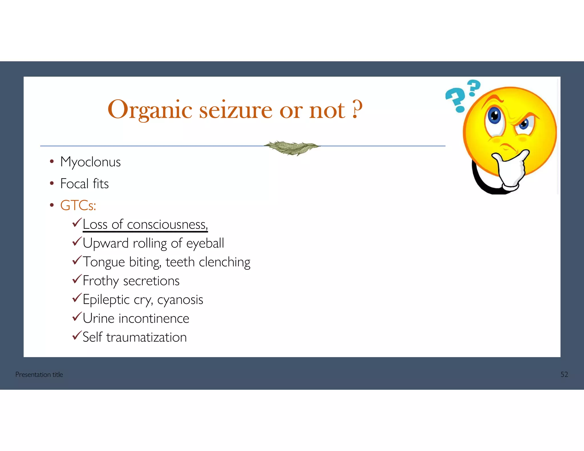 Organic seizure or not ?
• Myoclonus
• Focal fits
• GTCs:
Loss of consciousness,
Upward rolling of eyeball
Tongue biting, teeth clenching
Frothy secretions
Epileptic cry, cyanosis
Urine incontinence
Self traumatization
Presentation title 52
 