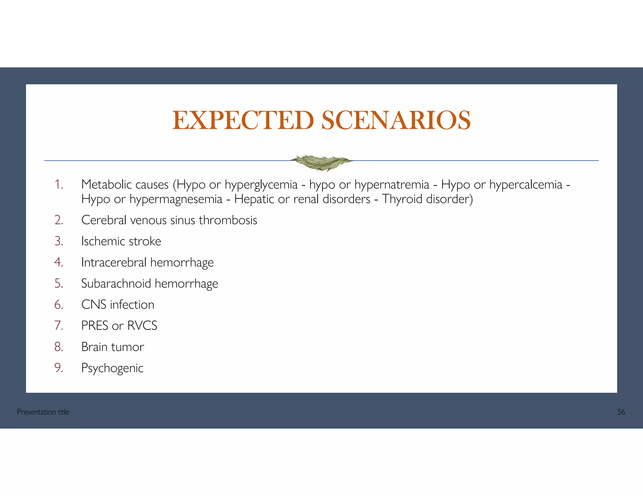 EXPECTED SCENARIOS
1. Metabolic causes (Hypo or hyperglycemia - hypo or hypernatremia - Hypo or hypercalcemia -
Hypo or hypermagnesemia - Hepatic or renal disorders - Thyroid disorder)
2. Cerebral venous sinus thrombosis
3. Ischemic stroke
4. Intracerebral hemorrhage
5. Subarachnoid hemorrhage
6. CNS infection
7. PRES or RVCS
8. Brain tumor
9. Psychogenic
Presentation title 56
 