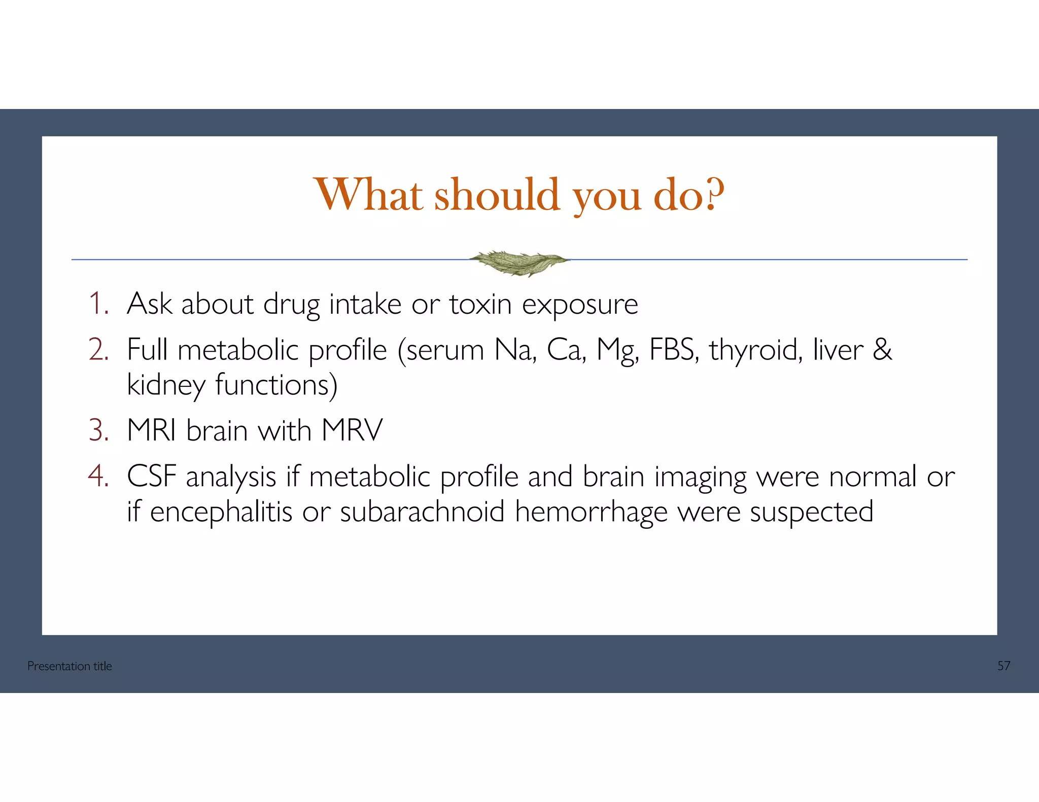 What should you do?
1. Ask about drug intake or toxin exposure
2. Full metabolic profile (serum Na, Ca, Mg, FBS, thyroid, liver &
kidney functions)
3. MRI brain with MRV
4. CSF analysis if metabolic profile and brain imaging were normal or
if encephalitis or subarachnoid hemorrhage were suspected
Presentation title 57
 
