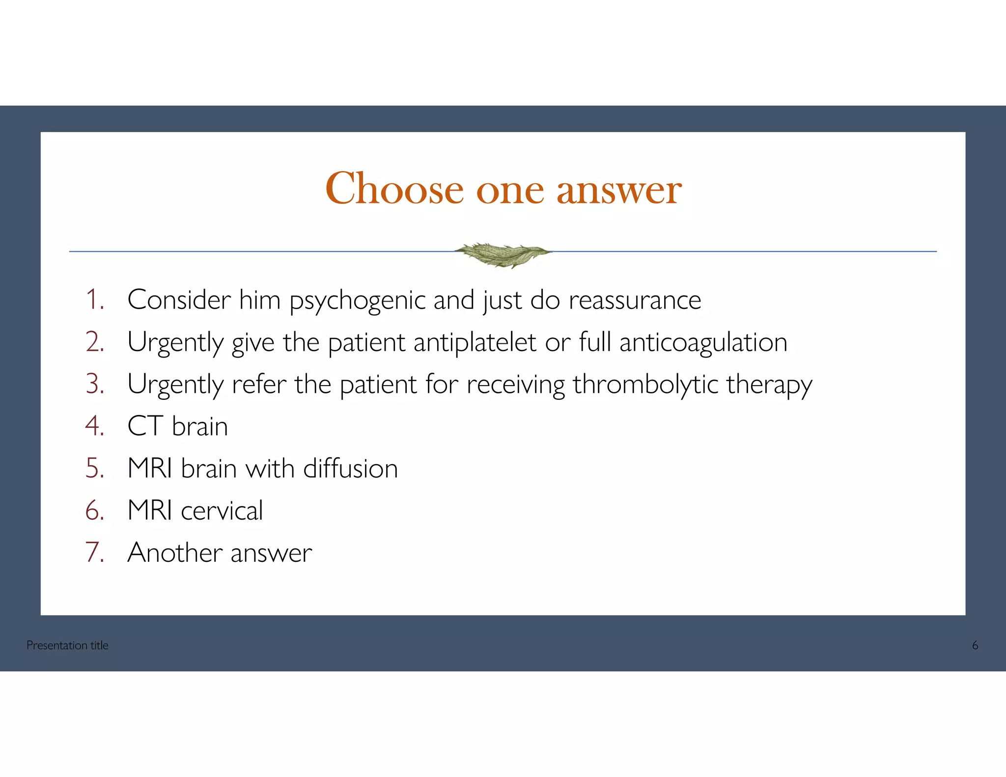 Choose one answer
1. Consider him psychogenic and just do reassurance
2. Urgently give the patient antiplatelet or full anticoagulation
3. Urgently refer the patient for receiving thrombolytic therapy
4. CT brain
5. MRI brain with diffusion
6. MRI cervical
7. Another answer
Presentation title 6
 
