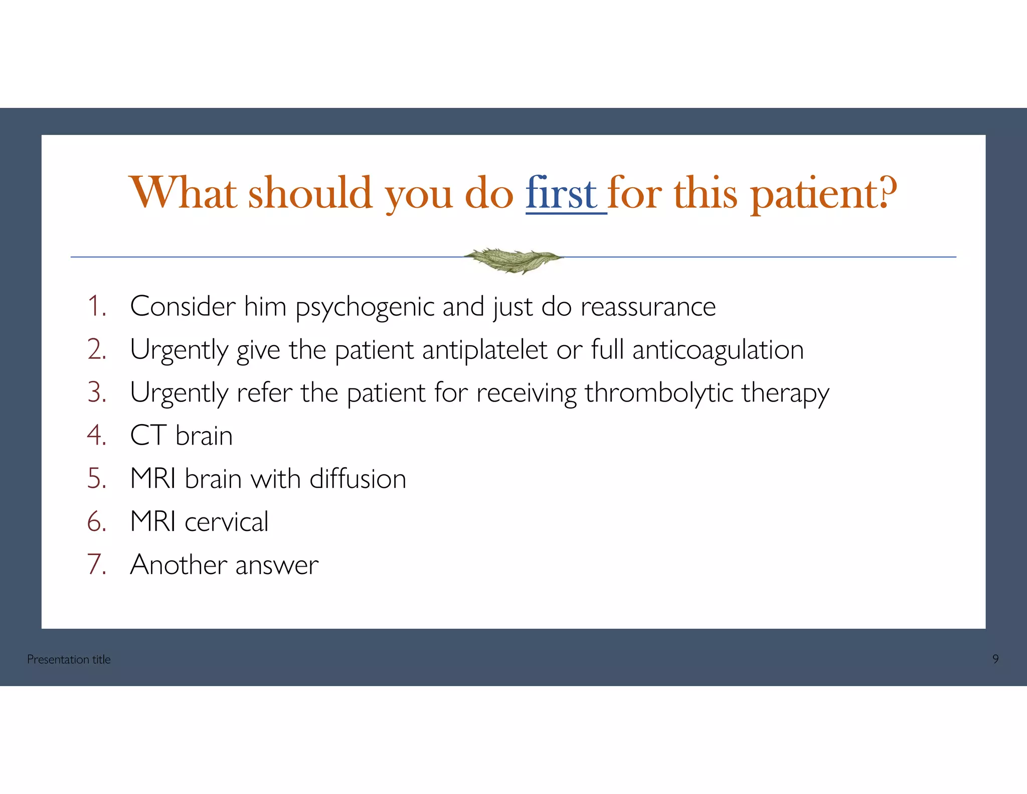 What should you do first for this patient?
1. Consider him psychogenic and just do reassurance
2. Urgently give the patient antiplatelet or full anticoagulation
3. Urgently refer the patient for receiving thrombolytic therapy
4. CT brain
5. MRI brain with diffusion
6. MRI cervical
7. Another answer
Presentation title 9
 