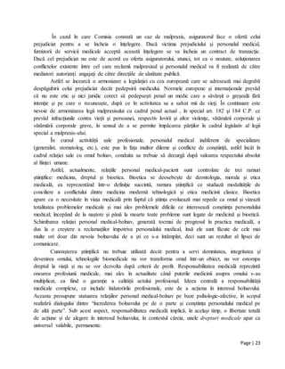 Page | 23
În cazul în care Comisia constată un caz de malpraxis, asiguratorul face o ofertă celui
prejudiciat pentru a se încheia o înţelegere. Dacă victima prejudiciului şi personalul medical,
furnizorii de servicii medicale acceptă această înţelegere se va încheia un contract de tranzacţie.
Dacă cel prejudiciat nu este de acord cu oferta asiguratorului, atunci, tot ca o noutate, soluţionarea
conflictelor existente între cel care reclamă malpraxisul şi personalul medical va fi realizată de către
mediatori autorizaţi angajaţi de către direcţiile de sănătate publică.
Astfel se încearcă o armonizare a legislaţiei cu cea europeană care se adresează mai degrabă
despăgubirii celui prejudiciat decât pedepsirii medicului. Normele europene şi internaţionale prevăd
că nu este etic şi nici juridic corect să pedepseşti penal un medic care a săvârşit o greşeală fără
intenţie şi pe care o recunoaşte, după ce în activitatea sa a salvat mii de vieţi. În continuare este
nevoie de armonizarea legii malpraxisului cu cadrul penal actual , în special art. 182 şi 184 C.P. ce
prevăd infracţiunile contra vieţii şi persoanei, respectiv lovirii şi altor violenţe, vătămării corporale şi
vătămării corporale grave, în sensul de a se permite împăcarea părţilor în cadrul legislativ al legii
special a malpraxis-ului.
În cursul activității sale profesionale, personalul medical indiferent de specializare
(generalist, stomatolog, etc.), este pus în fața multor dileme și conflicte de conștiință, astfel încât în
cadrul relației sale cu omul bolnav, conduita sa trebuie să decurgă după valoarea respectului absolut
al ființei umane.
Astfel, actualmente, relațiile personal medical-pacient sunt controlate de trei ramuri
științifice: medicina, dreptul și bioetica. Bioetica se deosebește de deontologia, morala și etica
medicală, ea reprezentând într-o definiție succintă, ramura științifică ce studiază modalitățile de
conciliere a conflictului dintre medicina modernă tehnologică și etica medicinii clasice. Bioetica
apare ca o necesitate în viața medicală prin faptul că știința evoluează mai repede ca omul și vizează
totalitatea problemelor medicale și mai ales problemele dificile ce interesează conștiința personalului
medical; începând de la naștere și până la moarte toate probleme sunt legate de medicină și bioetică.
Schimbarea relației personal medical-bolnav, generată tocmai de progresul în practica medicală, a
dus la o creștere a reclamațiilor împotriva personalului medical, însă ele sunt făcute de cele mai
multe ori doar din nevoia bolnavului de a ști ce s-a întâmplat, deci sunt un rezultat al lipsei de
comunicare.
Cunoașterea științifică nu trebuie utilizată decât pentru a servi demnitatea, integritatea și
devenirea omului, tehnologiile biomedicale nu vor transforma omul într-un obiect, nu vor estompa
dreptul la viață și nu se vor dezvolta după criterii de profit. Responsabilitatea medicală reprezintă
onoarea profesiunii medicale, mai ales în actualitate când puterile medicinii asupra omului s-au
multiplicat, ea fiind o garanție a calității actului profesional. Ideea centrală a responsabilității
medicale complexe, ce include îndatoririle profesionale, este de a acționa în interesul bolnavului.
Aceasta presupune statuarea relațiilor personal medical-bolnav pe baze psihologic-afective, în scopul
realizării dialogului dintre “încrederea bolnavului pe de o parte și conștiința personalului medical pe
de altă parte”. Sub acest aspect, responsabilitatea medicală implică, în același timp, o libertate totală
de acțiune și de alegere în interesul bolnavului, în contextul căreia, unele drepturi medicale apar ca
universal valabile, permanente.
 