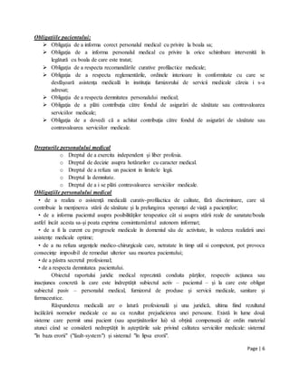 Page | 6
Obligațiile pacientului:
 Obligaţia de a informa corect personalul medical cu privire la boala sa;
 Obligaţia de a informa personalul medical cu privire la orice schimbare intervenită în
legătură cu boala de care este tratat;
 Obligaţia de a respecta recomandările curative profilactice medicale;
 Obligaţia de a respecta reglementările, ordinele interioare în conformitate cu care se
desfăşoară asistenţa medicală în instituţia furnizorului de servicii medicale căreia i s-a
adresat;
 Obligaţia de a respecta demnitatea personalului medical;
 Obligaţia de a plăti contribuţia către fondul de asigurări de sănătate sau contravaloarea
serviciilor medicale;
 Obligaţia de a dovedi că a achitat contribuţia către fondul de asigurări de sănătate sau
contravaloarea serviciilor medicale.
Drepturile personalului medical
o Dreptul de a exercita independent şi liber profesia.
o Dreptul de decizie asupra hotărarilor cu caracter medical.
o Dreptul de a refuza un pacient in limitele legii.
o Dreptul la demnitate.
o Dreptul de a i se plăti contravaloarea serviciilor medicale.
Obligaţiile personalului medical
• de a realiza o asistenţă medicală curativ-profilactica de calitate, fără discriminare, care să
contribuie la menţinerea stării de sănătate şi la prelungirea speranţei de viaţă a pacienţilor;
• de a informa pacientul asupra posibilităţilor terapeutice cât si asupra stării reale de sanatate/boala
astfel încât acesta sa-şi poata exprima consimtamântul autonom informat;
• de a fi la curent cu progresele medicale în domeniul său de activitate, în vederea realizării unei
asistenţe medicale optime;
• de a nu refuza urgenţele medico-chirurgicale care, netratate în timp util si competent, pot provoca
consecinţe imposibil de remediat ulterior sau moartea pacientului;
• de a păstra secretul profesional;
• de a respecta demnitatea pacientului.
Obiectul raportului juridic medical reprezintă conduita părţilor, respectiv acţiunea sau
inacţiunea concretă la care este îndreptăţit subiectul activ – pacientul – şi la care este obligat
subiectul pasiv – personalul medical, furnizorul de produse şi servicii medicale, sanitare şi
farmaceutice.
Răspunderea medicală are o latură profesională și una juridică, ultima fiind rezultatul
încălcării normelor medicale ce au ca rezultat prejudicierea unei persoane. Există în lume două
sisteme care permit unui pacient (sau aparținătorilor lui) să obțină compensații de ordin material
atunci când se consideră nedreptățit în așteptările sale privind calitatea serviciilor medicale: sistemul
"în baza erorii" ("fault-system") și sistemul "în lipsa erorii".
 