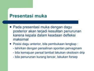 Presentasi muka Pada presentasi muka dengan dagu posterior akan terjadi kesulitan penurunan karena kepala dalam keadaan defleksi maksimal Posisi dagu anterior, bila pembukaan lengkap : - lahirkan dengan persalinan spontan pervaginam - bila kemajuan persal lambat lakukan oksitosin drip - bila penurunan kurang lancar, lakukan forsep 
