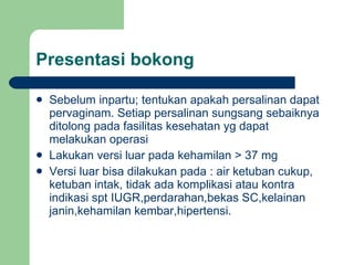 Presentasi bokong Sebelum inpartu; tentukan apakah persalinan dapat pervaginam. Setiap persalinan sungsang sebaiknya ditolong pada fasilitas kesehatan yg dapat melakukan operasi Lakukan versi luar pada kehamilan > 37 mg Versi luar bisa dilakukan pada : air ketuban cukup, ketuban intak, tidak ada komplikasi atau kontra indikasi spt IUGR,perdarahan,bekas SC,kelainan janin,kehamilan kembar,hipertensi. 