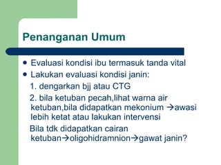 Penanganan Umum Evaluasi kondisi ibu termasuk tanda vital Lakukan evaluasi kondisi janin: 1. dengarkan bjj atau CTG 2. bila ketuban pecah,lihat warna air ketuban,bila didapatkan mekonium   awasi lebih ketat atau lakukan intervensi Bila tdk didapatkan cairan ketuban  oligohidramnion  gawat janin?  