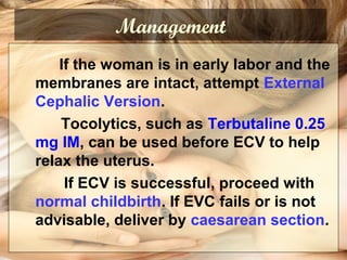 Management
If the woman is in early labor and the
membranes are intact, attempt External
Cephalic Version.
Tocolytics, such as Terbutaline 0.25
mg IM, can be used before ECV to help
relax the uterus.
If ECV is successful, proceed with
normal childbirth. If EVC fails or is not
advisable, deliver by caesarean section.
 