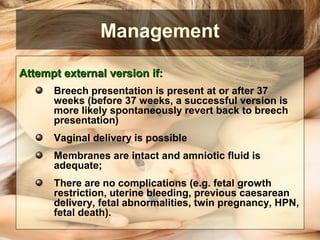 Attempt external version if:Attempt external version if:
Breech presentation is present at or after 37
weeks (before 37 weeks, a successful version is
more likely spontaneously revert back to breech
presentation)
Vaginal delivery is possible
Membranes are intact and amniotic fluid is
adequate;
There are no complications (e.g. fetal growth
restriction, uterine bleeding, previous caesarean
delivery, fetal abnormalities, twin pregnancy, HPN,
fetal death).
Management
 