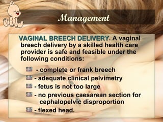 VAGINAL BREECH DELIVERYVAGINAL BREECH DELIVERY. A vaginal
breech delivery by a skilled health care
provider is safe and feasible under the
following conditions:
- complete or frank breech
- adequate clinical pelvimetry
- fetus is not too large
- no previous caesarean section for
cephalopelvic disproportion
- flexed head.
Management
 
