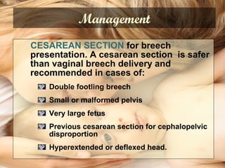 CESAREAN SECTION for breech
presentation. A cesarean section is safer
than vaginal breech delivery and
recommended in cases of:
Double footling breech
Small or malformed pelvis
Very large fetus
Previous cesarean section for cephalopelvic
disproportion
Hyperextended or deflexed head.
Management
 