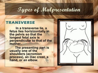 Types of Malpresentation
TRANSVERSE
In a transverse lie, a
fetus lies horizizontally in
the pelvis so that the
longest fetal axis is
perpendicular to that of the
mother.
The presenting part is
usually one of the
shoulders (acromion
process), an iliac crest, a
hand, or an elbow.
 
