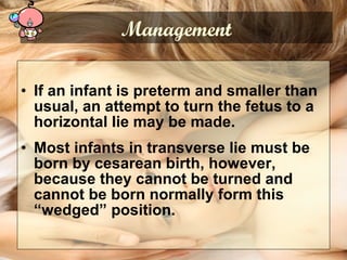 • If an infant is preterm and smaller than
usual, an attempt to turn the fetus to a
horizontal lie may be made.
• Most infants in transverse lie must be
born by cesarean birth, however,
because they cannot be turned and
cannot be born normally form this
“wedged” position.
Management
 