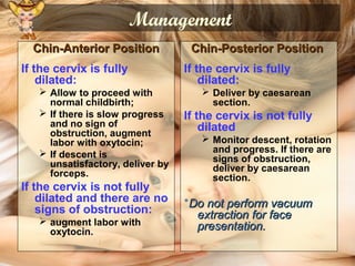 Management
Chin-Anterior PositionChin-Anterior Position
If the cervix is fully
dilated:
 Allow to proceed with
normal childbirth;
 If there is slow progress
and no sign of
obstruction, augment
labor with oxytocin;
 If descent is
unsatisfactory, deliver by
forceps.
If the cervix is not fully
dilated and there are no
signs of obstruction:
 augment labor with
oxytocin.
Chin-Posterior PositionChin-Posterior Position
If the cervix is fully
dilated:
 Deliver by caesarean
section.
If the cervix is not fully
dilated
 Monitor descent, rotation
and progress. If there are
signs of obstruction,
deliver by caesarean
section.
*Do not perform vacuumDo not perform vacuum
extraction for faceextraction for face
presentation.presentation.
 