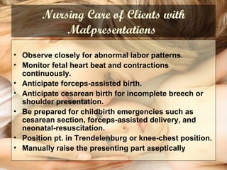 Nursing Care of Clients with
Malpresentations
• Observe closely for abnormal labor patterns.
• Monitor fetal heart beat and contractions
continuously.
• Anticipate forceps-assisted birth.
• Anticipate cesarean birth for incomplete breech or
shoulder presentation.
• Be prepared for childbirth emergencies such as
cesarean section, forceps-assisted delivery, and
neonatal-resuscitation.
• Position pt. in Trendelenburg or knee-chest position.
• Manually raise the presenting part aseptically
 
