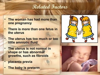 Related Factors
• The woman has had more than
one pregnancy
• There is more than one fetus in
the uterus
• The uterus has too much or too
little amniotic fluid
• The uterus is not normal in
shape or has abnormal
growths, such as fibroids
• placenta previa
• The baby is preterm
 