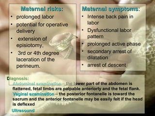 Diagnosis:Diagnosis:
Abdominal examinationAbdominal examination – the lower part of the abdomen is
flattened, fetal limbs are palpable anteriorly and the fetal flank.
Vaginal examinationVaginal examination – the posterior fontanelle is toward the
sacrum and the anterior fontanelle may be easily felt if the head
is deflexed
UltrasoundUltrasound
Maternal risks:Maternal risks:
• prolonged labor
• potential for operative
delivery
• extension of
episiotomy,
• 3rd or 4th degree
laceration of the
perineum.
Maternal symptomsMaternal symptoms::
• Intense back pain in
labor
• Dysfunctional labor
pattern
• prolonged active phase
• secondary arrest of
dilatation
• arrest of descent
 
