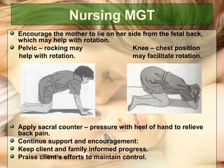 Nursing MGT
Encourage the mother to lie on her side from the fetal back,
which may help with rotation.
Pelvic – rocking may Knee – chest position
help with rotation. may facilitate rotation.
Apply sacral counter – pressure with heel of hand to relieve
back pain.
Continue support and encouragement:
Keep client and family informed progress.
Praise client’s efforts to maintain control.
 