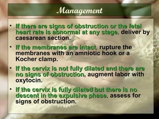 Management
• If there are signs of obstruction or the fetalIf there are signs of obstruction or the fetal
heart rate is abnormal at any stageheart rate is abnormal at any stage, deliver by
caesarean section.
• If the membranes are intactIf the membranes are intact, rupture the
membranes with an amniotic hook or a
Kocher clamp.
• If the cervix is not fully dilated and there areIf the cervix is not fully dilated and there are
no signs of obstructionno signs of obstruction, augment labor with
oxytocin.
• If the cervix is fully dilated but there is noIf the cervix is fully dilated but there is no
descent in the expulsive phasedescent in the expulsive phase, assess for
signs of obstruction.
 