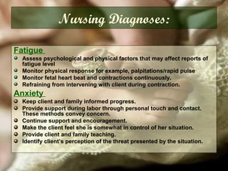Fatigue
Assess psychological and physical factors that may affect reports of
fatigue level
Monitor physical response for example, palpitations/rapid pulse
Monitor fetal heart beat and contractions continuously.
Refraining from intervening with client during contraction.
Anxiety
Keep client and family informed progress.
Provide support during labor through personal touch and contact.
These methods convey concern.
Continue support and encouragement.
Make the client feel she is somewhat in control of her situation.
Provide client and family teaching.
Identify client’s perception of the threat presented by the situation.
Nursing Diagnoses:
 