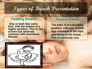 Types of Breech Presentation
Footling BreechFootling Breech
One or both feet come
first, with the bottom at a
higher position. This is rare
at term but relatively
common with premature
fetuses.
Kneeling BreechKneeling Breech
The baby is in a kneeling
position, with one or both
legs extended at the hips
and flexed at the knees.
This is extremely rare.
 