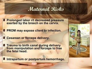 Maternal Risks
Prolonged labor r/t decreased pressure
exerted by the breech on the cervix.
PROM may expose client to infection.
Cesarean or forceps delivery.
Trauma to birth canal during delivery
from manipulation and forceps to free
the fetal head.
Intrapartum or postpartum hemorrhage.
 