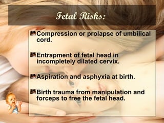Fetal Risks:
Compression or prolapse of umbilical
cord.
Entrapment of fetal head in
incompletely dilated cervix.
Aspiration and asphyxia at birth.
Birth trauma from manipulation and
forceps to free the fetal head.
 
