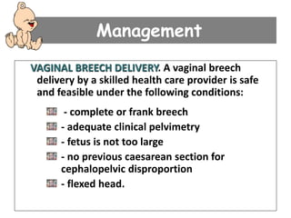 Management
VAGINAL BREECH DELIVERY. A vaginal breech
delivery by a skilled health care provider is safe
and feasible under the following conditions:
- complete or frank breech
- adequate clinical pelvimetry
- fetus is not too large
- no previous caesarean section for
cephalopelvic disproportion
- flexed head.
 
