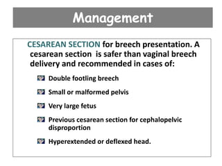 Management
CESAREAN SECTION for breech presentation. A
cesarean section is safer than vaginal breech
delivery and recommended in cases of:
Double footling breech
Small or malformed pelvis
Very large fetus
Previous cesarean section for cephalopelvic
disproportion
Hyperextended or deflexed head.
 
