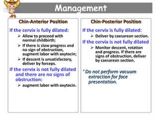 Management
Chin-Anterior Position
If the cervix is fully dilated:
 Allow to proceed with
normal childbirth;
 If there is slow progress and
no sign of obstruction,
augment labor with oxytocin;
 If descent is unsatisfactory,
deliver by forceps.
If the cervix is not fully dilated
and there are no signs of
obstruction:
 augment labor with oxytocin.
Chin-Posterior Position
If the cervix is fully dilated:
 Deliver by caesarean section.
If the cervix is not fully dilated
 Monitor descent, rotation
and progress. If there are
signs of obstruction, deliver
by caesarean section.
*Do not perform vacuum
extraction for face
presentation.
 