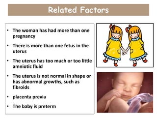Related Factors
• The woman has had more than one
pregnancy
• There is more than one fetus in the
uterus
• The uterus has too much or too little
amniotic fluid
• The uterus is not normal in shape or
has abnormal growths, such as
fibroids
• placenta previa
• The baby is preterm
 