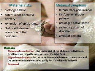 Diagnosis:
Abdominal examination – the lower part of the abdomen is flattened,
fetal limbs are palpable anteriorly and the fetal flank.
Vaginal examination – the posterior fontanelle is toward the sacrum and
the anterior fontanelle may be easily felt if the head is deflexed
Ultrasound
Maternal risks:
• prolonged labor
• potential for operative
delivery
• extension of episiotomy,
• 3rd or 4th degree
laceration of the
perineum.
Maternal symptoms:
• Intense back pain in labor
• Dysfunctional labor
pattern
• prolonged active phase
• secondary arrest of
dilatation
• arrest of descent
 