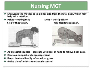 Nursing MGT
Encourage the mother to lie on her side from the fetal back, which may
help with rotation.
Pelvic – rocking may Knee – chest position
help with rotation. may facilitate rotation.
Apply sacral counter – pressure with heel of hand to relieve back pain.
Continue support and encouragement:
Keep client and family informed progress.
Praise client’s efforts to maintain control.
 