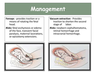 Management
Forceps - provides traction or a
means of rotating the fetal
head.
Risks: fetal ecchymosis or edema
of the face, transient facial
paralysis, maternal lacerations,
or episiotomy extensions.
Vacuum extraction - Provides
traction to shorten the second
stage of labor.
Risks: newborn cephalhematoma,
retinal hemorrhage and
intracranial hemorrhage.
 