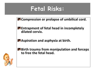Fetal Risks:
Compression or prolapse of umbilical cord.
Entrapment of fetal head in incompletely
dilated cervix.
Aspiration and asphyxia at birth.
Birth trauma from manipulation and forceps
to free the fetal head.
 
