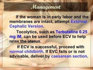 Management If the woman is in early labor and the membranes are intact, attempt  External Cephalic Version .    Tocolytics, such as  Terbutaline 0.25 mg IM , can be used before ECV to help relax the uterus.   If ECV is successful, proceed with  normal childbirth . If EVC fails or is not advisable, deliver by  caesarean section . 