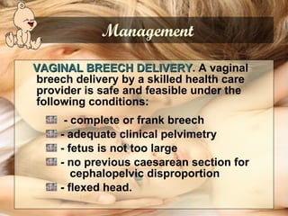 VAGINAL BREECH DELIVERY . A vaginal breech delivery by a skilled health care provider is safe and feasible under the following conditions:    - complete or frank breech - adequate clinical pelvimetry - fetus is not too large - no previous caesarean section for  cephalopelvic disproportion - flexed head.  Management 