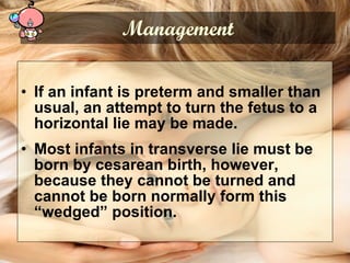 If an infant is preterm and smaller than usual, an attempt to turn the fetus to a horizontal lie may be made. Most infants in transverse lie must be born by cesarean birth, however, because they cannot be turned and cannot be born normally form this “wedged” position. Management 