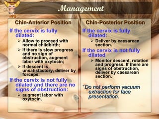 Management Chin-Anterior Position If the cervix is fully dilated:   Allow to proceed with normal childbirth; If there is slow progress and no sign of obstruction, augment labor with oxytocin; If descent is unsatisfactory, deliver by forceps.   If the cervix is not fully dilated and there are no signs of obstruction:   augment labor with oxytocin. Chin-Posterior Position   If the cervix is fully dilated: Deliver by caesarean section.   If the cervix is not fully dilated Monitor descent, rotation and progress. If there are signs of obstruction, deliver by caesarean section.   * Do not perform vacuum extraction for face presentation. 