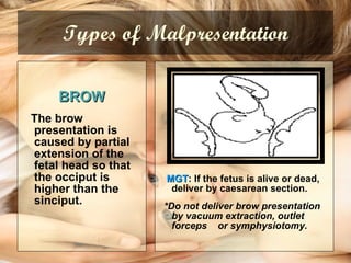 Types of Malpresentation BROW The brow presentation  is caused by partial extension of the fetal head so that the occiput is higher than the sinciput.   MGT : If the fetus is alive or dead, deliver by caesarean section.  *Do not deliver brow presentation by vacuum extraction, outlet forceps  or symphysiotomy. 