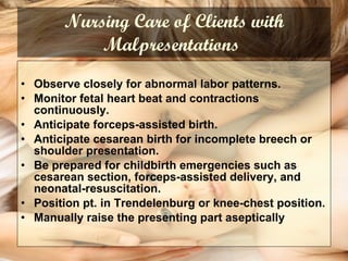 Nursing Care of Clients with Malpresentations   Observe closely for abnormal labor patterns. Monitor fetal heart beat and contractions continuously. Anticipate forceps-assisted birth. Anticipate cesarean birth for incomplete breech or shoulder presentation. Be prepared for childbirth emergencies such as cesarean section, forceps-assisted delivery, and neonatal-resuscitation. Position pt. in Trendelenburg or knee-chest position. Manually raise the presenting part aseptically 