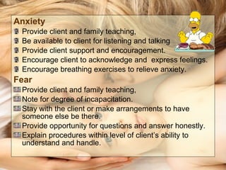 Anxiety   Provide client and family teaching, Be available to client for listening and talking Provide client support and encouragement. Encourage client to acknowledge and  express feelings. Encourage breathing exercises to relieve anxiety. Fear  Provide client and family teaching, Note for degree of incapacitation. Stay with the client or make arrangements to have someone else be there. Provide opportunity for questions and answer honestly. Explain procedures within level of client’s ability to understand and handle. 
