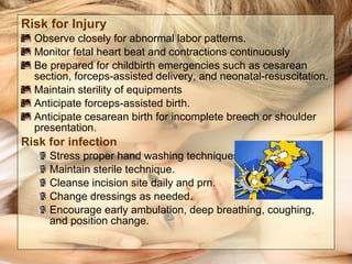 Risk for Injury Observe closely for abnormal labor patterns. Monitor fetal heart beat and contractions continuously Be prepared for childbirth emergencies such as cesarean section, forceps-assisted delivery, and neonatal-resuscitation. Maintain sterility of equipments  Anticipate forceps-assisted birth. Anticipate cesarean birth for incomplete breech or shoulder presentation. Risk for infection Stress proper hand washing techniques of all caregivers. Maintain sterile technique. Cleanse incision site daily and prn. Change dressings as needed. Encourage early ambulation, deep breathing, coughing, and position change. 