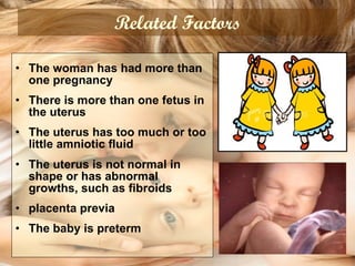 Related Factors The woman has had more than one pregnancy   There is more than one fetus in the uterus   The uterus has too much or too little amniotic fluid   The uterus is not normal in shape or has abnormal growths, such as fibroids  placenta previa   The baby is preterm   