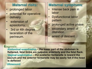 Diagnosis: Abdominal examination  –  the lower part of the abdomen is flattened, fetal limbs are palpable anteriorly and the fetal flank.   Vaginal examination  –  the posterior fontanelle is toward the sacrum and the anterior fontanelle may be easily felt if the head is deflexed Ultrasound Maternal risks:   prolonged labor potential for operative delivery extension of episiotomy,  3rd or 4th degree laceration of the perineum. Maternal symptoms :   Intense back pain in labor Dysfunctional labor pattern prolonged active phase  secondary arrest of dilatation arrest of descent 