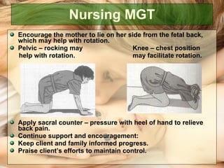 Nursing MGT Encourage the mother to lie on her side from the fetal back, which may help with rotation. Pelvic – rocking may   Knee – chest position  help with rotation.   may facilitate rotation. Apply sacral counter – pressure with heel of hand to relieve back pain. Continue support and encouragement: Keep client and family informed progress. Praise client’s efforts to maintain control.  