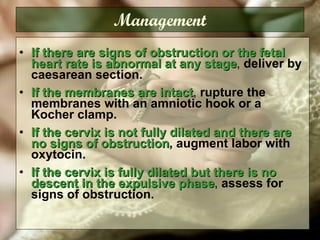 Management If there are signs of obstruction or the fetal heart rate is abnormal at any stage ,  deliver by caesarean section.   If the membranes are intact ,  rupture the membranes with an amniotic hook or a Kocher clamp.  If the cervix is not fully dilated and there are no signs of obstruction ,   augment labor with oxytocin.  If the cervix is fully dilated but there is no descent in the expulsive phase ,  assess for signs of obstruction. 