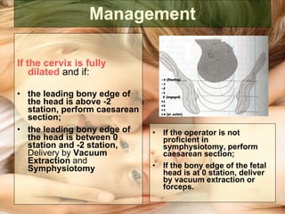 Management If the cervix is fully dilated  and if:  the leading bony edge of the head is above -2 station, perform caesarean section; the leading bony edge of the head is between 0 station and -2 station,  Delivery by  Vacuum Extraction  and  Symphysiotomy If the operator is not proficient in symphysiotomy, perform caesarean section; If the bony edge of the fetal head is at 0 station, deliver by vacuum extraction or forceps. 