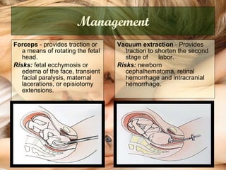 Management Forceps  -   provides traction or a means of rotating the fetal head.  Risks:  fetal ecchymosis or edema of the face, transient facial paralysis, maternal lacerations, or episiotomy extensions.  Vacuum extraction  -   Provides traction to shorten the second stage of  labor.  Risks:  newborn cephalhematoma, retinal hemorrhage and intracranial hemorrhage.  